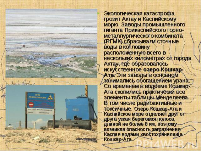 Экологическая катастрофа грозит Актау и Каспийскому морю. Заводы промышленного гиганта Прикаспийского горно-металлургического комбината (ПГМК) сбрасывали сточные воды в котловину расположенную всего в нескольких километрах от города Актау, где образ…