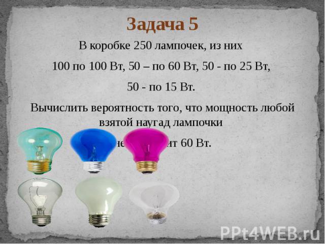 Задача 5 В коробке 250 лампочек, из них 100 по 100 Вт, 50 – по 60 Вт, 50 - по 25 Вт, 50 - по 15 Вт. Вычислить вероятность того, что мощность любой взятой наугад лампочки не превысит 60 Вт.