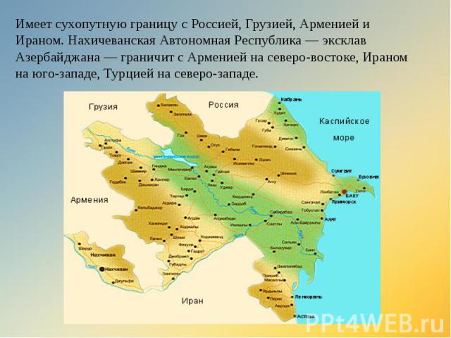 Имеет сухопутную границу с Россией, Грузией, Арменией и Ираном. Нахичеванская Автономная Республика — эксклав Азербайджана — граничит с Арменией на северо-востоке, Ираном на юго-западе, Турцией на северо-западе.