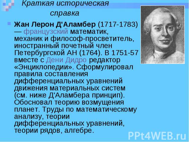 Жан Лерон Д'Аламбер (1717-1783) — французский математик, механик и философ-просветитель, иностранный почетный член Петербургской АН (1764). В 1751-57 вместе с Дени Дидро редактор «Энциклопедии». Сформулировал правила составления диффе…