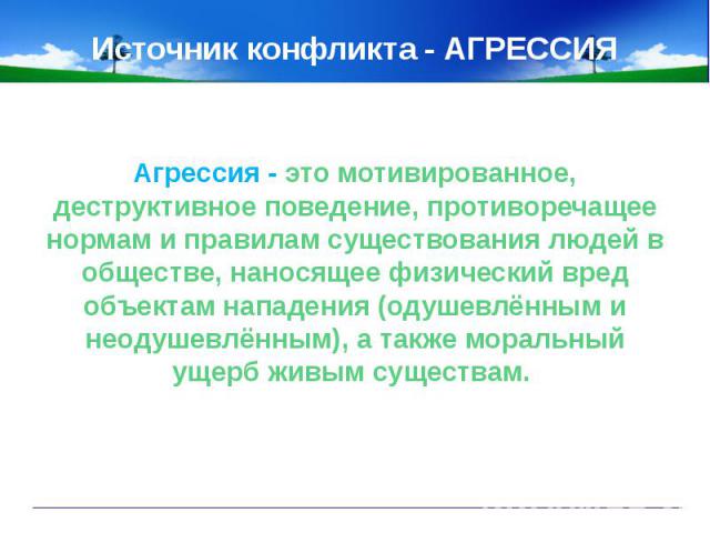 Источник конфликта - АГРЕССИЯАгрессия - это мотивированное, деструктивное поведение, противоречащее нормам и правилам существования людей в обществе, наносящее физический вред объектам нападения (одушевлённым и неодушевлённым), а также моральный уще…