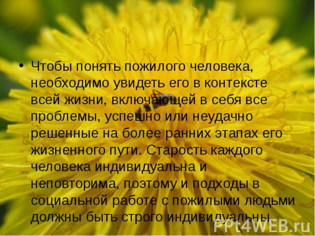 Чтобы понять пожилого человека, необходимо увидеть его в контексте всей жизни, включающей в себя все проблемы, успешно или неудачно решенные на более ранних этапах его жизненного пути. Старость каждого человека индивидуальна и неповторима, поэтому и…