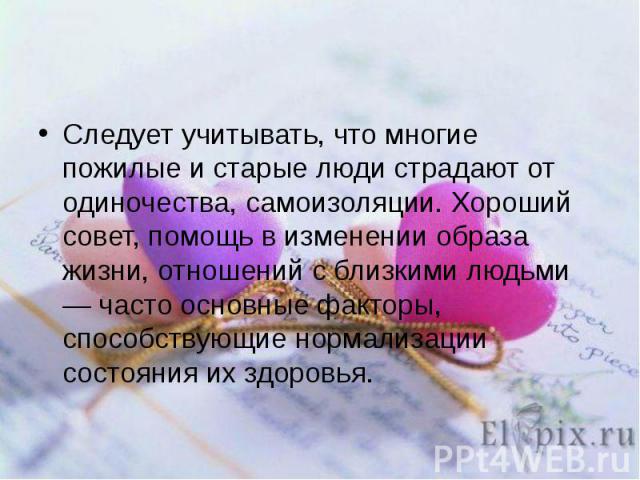 Следует учитывать, что многие пожилые и старые люди страдают от одиночества, самоизоляции. Хороший совет, помощь в изменении образа жизни, отношений с близкими людьми — часто основные факторы, способствующие нормализации состояния их здоровья.Следуе…