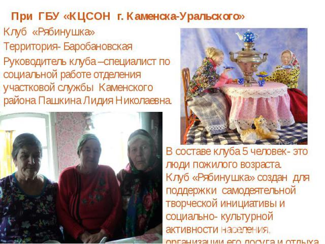 При ГБУ «КЦСОН г. Каменска-Уральского»Клуб «Рябинушка»Территория- БаробановскаяРуководитель клуба –специалист по социальной работе отделения участковой службы Каменского района Пашкина Лидия Николаевна.