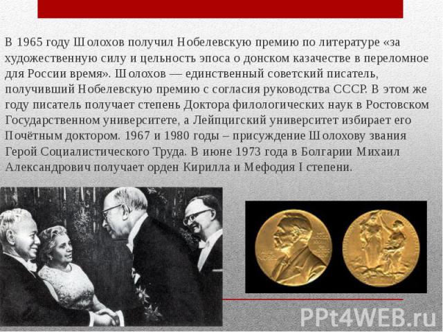 В 1965 году Шолохов получил Нобелевскую премию по литературе «за художественную силу и цельность эпоса о донском казачестве в переломное для России время». Шолохов — единственный советский писатель, получивший Нобелевскую премию с согласия руководст…