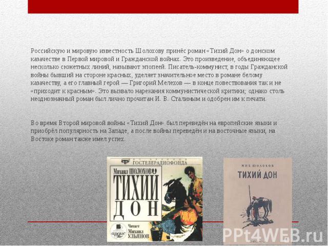 Российскую и мировую известность Шолохову принёс роман «Тихий Дон» о донском казачестве в Первой мировой и Гражданской войнах. Это произведение, объединяющее несколько сюжетных линий, называют эпопеей. Писатель-коммунист, в годы Гражданской войны бы…