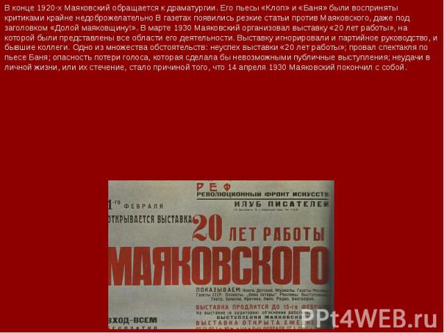 В конце 1920-х Маяковский обращается к драматургии. Его пьесы «Клоп» и «Баня» были восприняты критиками крайне недоброжелательно В газетах появились резкие статьи против Маяковского, даже под заголовком «Долой маяковщину!». В марте 1930 Маяковский о…