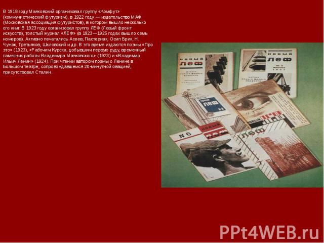 В 1918 году Маяковский организовал группу «Комфут» (коммунистический футуризм), в 1922 году — издательство МАФ (Московская ассоциация футуристов), в котором вышло несколько его книг. В 1923 году организовал группу ЛЕФ (Левый фронт искусств), толстый…