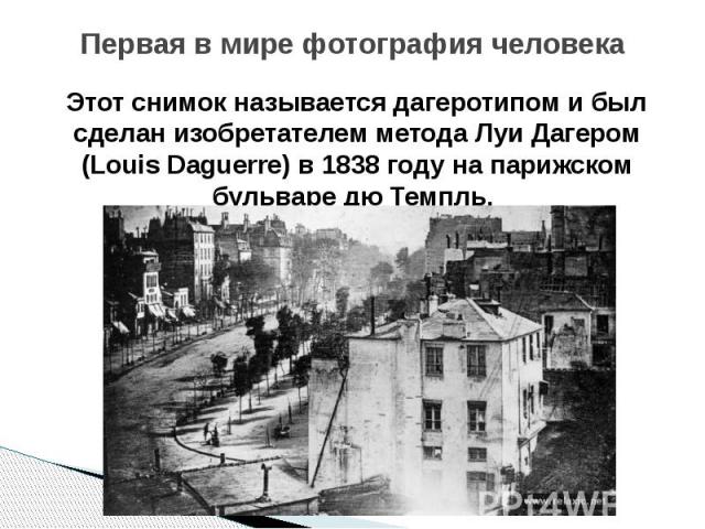Первая в мире фотография человека Этот снимок называется дагеротипом и был сделан изобретателем метода Луи Дагером (Louis Daguerre) в 1838 году на парижском бульваре дю Темпль.