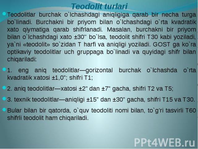 Teodolit turlari Teodolitlar burchak o`lchashdagi aniqligiga qarab bir necha turga bo`linadi. Burchakni bir priyom bilan o`lchashdagi o`rta kvadratik xato qiymatiga qarab shifrlanadi. Masalan, burchakni bir priyom bilan o`lchashdagi xato ±30'' bo`ls…