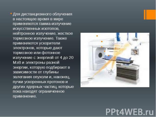 Для дистанционного облучения в настоящее время в мире применяются гамма-излучение искусственных изотопов, нейтронное излучение, жесткое тормозное излучение. Также применяются ускорители электронов, которые дают тормозное или фотонное излучение с эне…