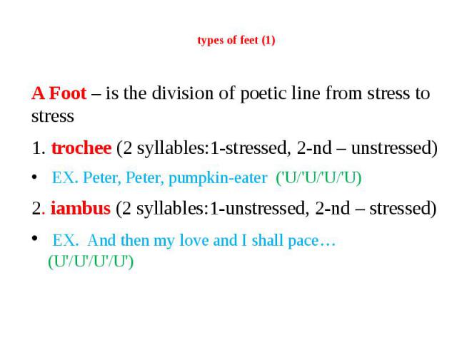 types of feet (1) A Foot – is the division of poetic line from stress to stress 1. trochee (2 syllables:1-stressed, 2-nd – unstressed) EX. Peter, Peter, pumpkin-eater ('U/'U/'U/'U) 2. iambus (2 syllables:1-unstressed, 2-nd – stressed) EX. And then m…