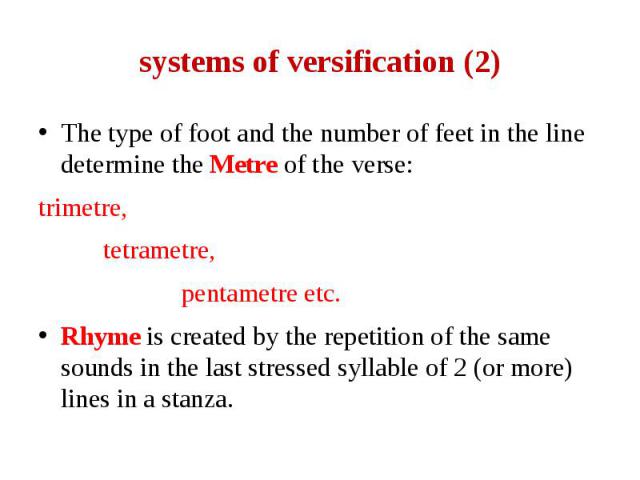 systems of versification (2) The type of foot and the number of feet in the line determine the Metre of the verse: trimetre, tetrametre, pentametre etc. Rhyme is created by the repetition of the same sounds in the last stressed syllable of 2 (or mor…