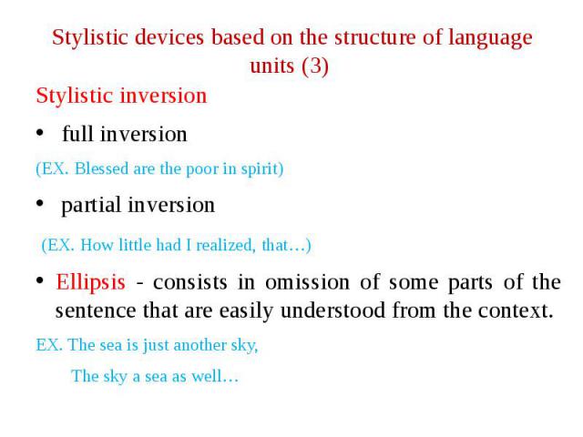 Stylistic devices based on the structure of language units (3) Stylistic inversion full inversion (EX. Blessed are the poor in spirit) partial inversion (EX. How little had I realized, that…) Ellipsis - consists in omission of some parts of the sent…