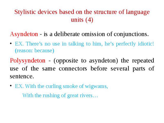 Stylistic devices based on the structure of language units (4) Asyndeton - is a deliberate omission of conjunctions. EX. There’s no use in talking to him, he’s perfectly idiotic! (reason: because) Polysyndeton - (opposite to asyndeton) the repeated …