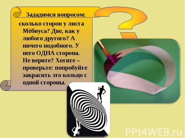 Зададимся вопросом: Зададимся вопросом: сколько сторон у листа Мёбиуса? Две, как у любого другого? А ничего подобного. У него ОДНА сторона. Не верите? Хотите – проверьте: попробуйте закрасить это кольцо с одной стороны.