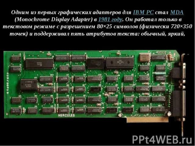 Одним из первых графических адаптеров для IBM PC стал MDA (Monochrome Display Adapter) в 1981 году. Он работал только в текстовом режиме с разрешением 80×25 символов (физически 720×350 точек) и поддерживал пять атрибутов тек…