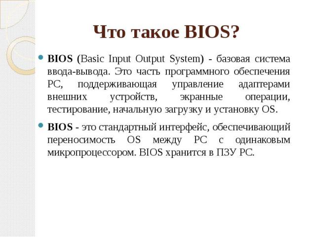 Что такое BIOS? BIOS (Basic Input Output System) - базовая система ввода-вывода. Это часть программного обеспечения PC, поддерживающая управление адаптерами внешних устройств, экранные операции, тестирование, начальную загрузку и установку OS. BIOS …