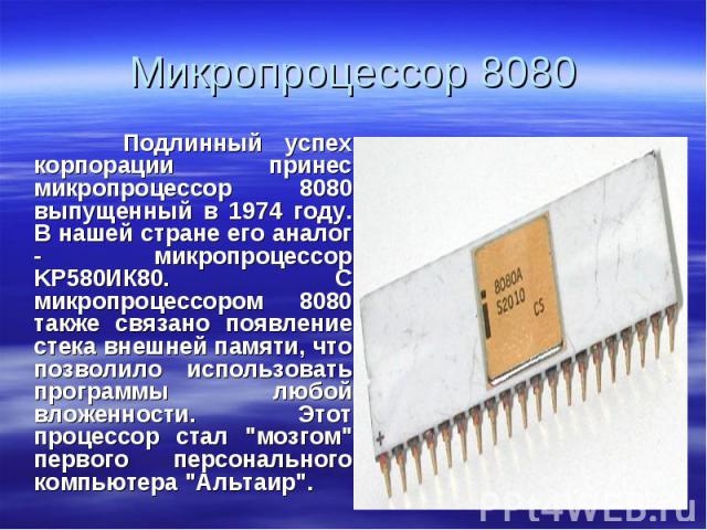 Подлинный успех корпорации принес микропроцессор 8080 выпущенный в 1974 году. В нашей стране его аналог - микропроцессор KP580ИК80. С микропроцессором 8080 также связано появление стека внешней памяти, что позволило использовать программы любой влож…