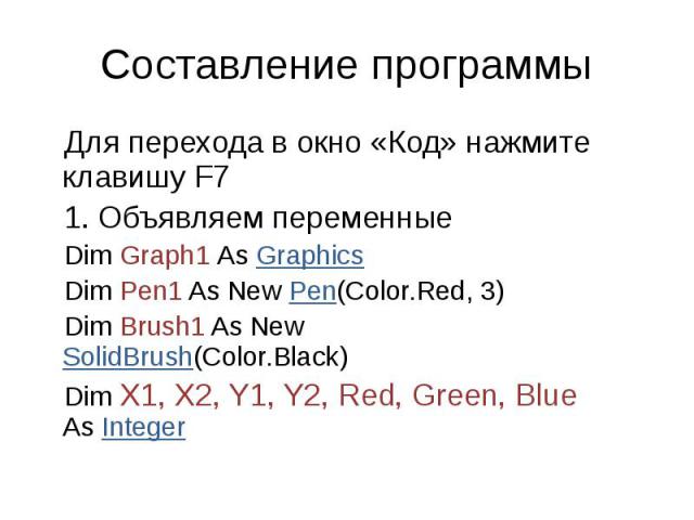 Составление программы Для перехода в окно «Код» нажмите клавишу F7 Объявляем переменные Dim Graph1 As Graphics Dim Pen1 As New Pen(Color.Red, 3) Dim Brush1 As New SolidBrush(Color.Black) Dim X1, X2, Y1, Y2, Red, Green, Blue As Integer