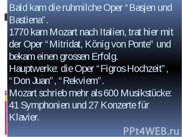 Bald kam die ruhmilche Oper “Basjen und Bastiena”. 1770 kam Mozart nach Italien, trat hier mit der Oper “Mitridat, König von Ponte” und bekam einen grossen Erfolg. Hauptwerke: die Oper “Figros Hochzeit”, “Don Juan”, “Rekviem”. Mozart schrieb mehr al…