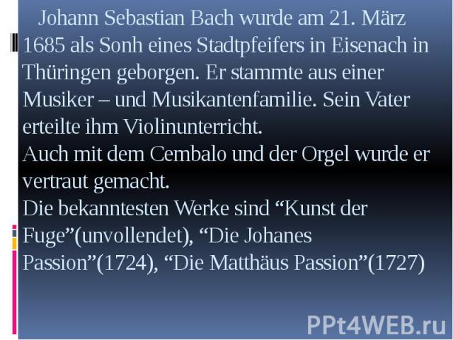 Johann Sebastian Bach wurde am 21. März 1685 als Sonh eines Stadtpfeifers in Eisenach in Thüringen geborgen. Er stammte aus einer Musiker – und Musikantenfamilie. Sein Vater erteilte ihm Violinunterricht. Auch mit dem Cembalo und der Orgel wurde er …