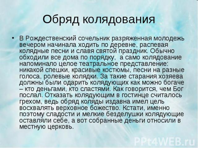 В Рождественский сочельник разряженная молодежь вечером начинала ходить по деревне, распевая колядные песни и славя святой праздник. Обычно обходили все дома по порядку, а само колядование напоминало целое театральное представление: никакой спешки, …