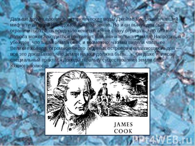 Дальше других проник в антарктические воды Джеймс Кук, развенчавший миф о гигантской Неведомой Южной Земле. Но и он вынужден был ограничиться лишь предположением: «Я не стану отрицать, что близ полюса может находиться континент или значительная земл…
