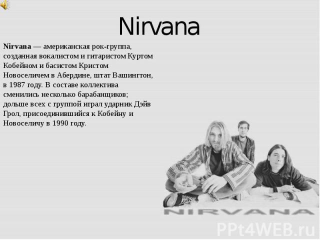 Nirvana Nirvana — американская рок-группа, созданная вокалистом и гитаристом Куртом Кобейном и басистом Кристом Новоселичем в Абердине, штат Вашингтон, в 1987 году. В составе коллектива сменились несколько барабанщиков; дольше всех с группой играл у…