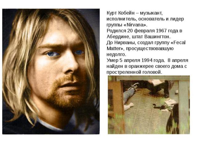 Курт Кобейн – музыкант, исполнитель, основатель и лидер группы «Nirvana». Родился 20 февраля 1967 года в Абердине, штат Вашингтон. До Нирваны, создал группу «Fecal Matter», просуществовавшую недолго. Умер 5 апреля 1994 года. 8 апреля найден в оранже…