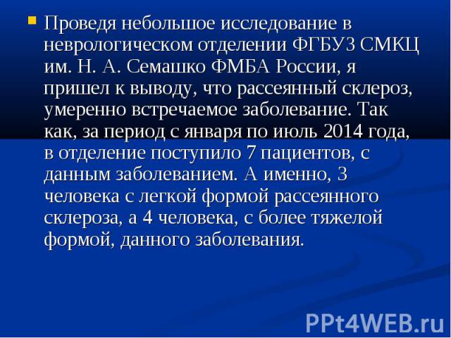 Проведя небольшое исследование в неврологическом отделении ФГБУЗ СМКЦ им. Н. А. Семашко ФМБА России, я пришел к выводу, что рассеянный склероз, умеренно встречаемое заболевание. Так как, за период с января по июль 2014 года, в отделение поступило 7 …