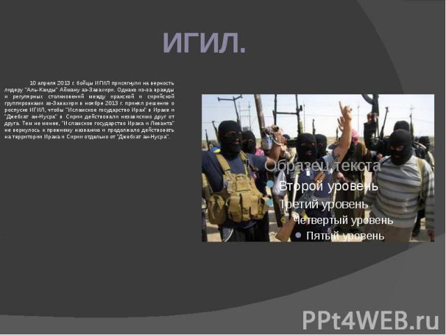 ИГИЛ. 10 апреля 2013 г. бойцы ИГИЛ присягнули на верность лидеру "Аль-Каиды" Айману аз-Завахири. Однако из-за вражды и регулярных столкновений между иракской и сирийской группировками аз-Завахири в ноябре 2013 г. принял решение о роспуске …