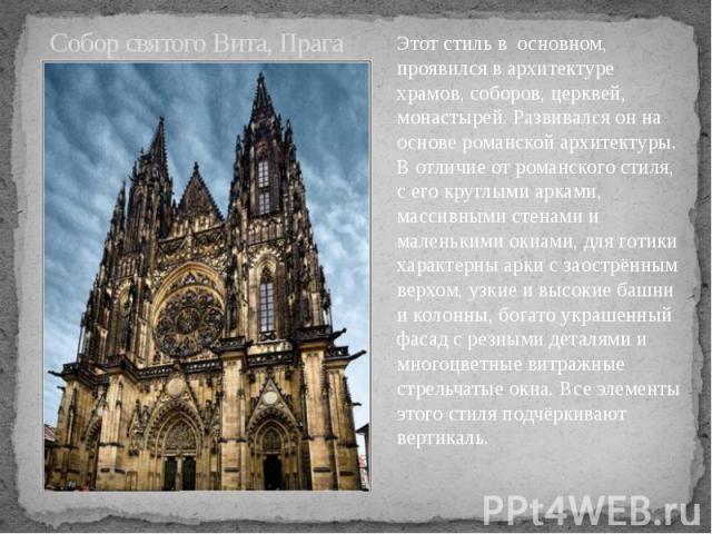 Собор святого Вита, Прага Этот стиль в основном, проявился в архитектуре храмов, соборов, церквей, монастырей. Развивался он на основе романской архитектуры. В отличие от романского стиля, с его круглыми арками, массивными стенами и маленькими окнам…