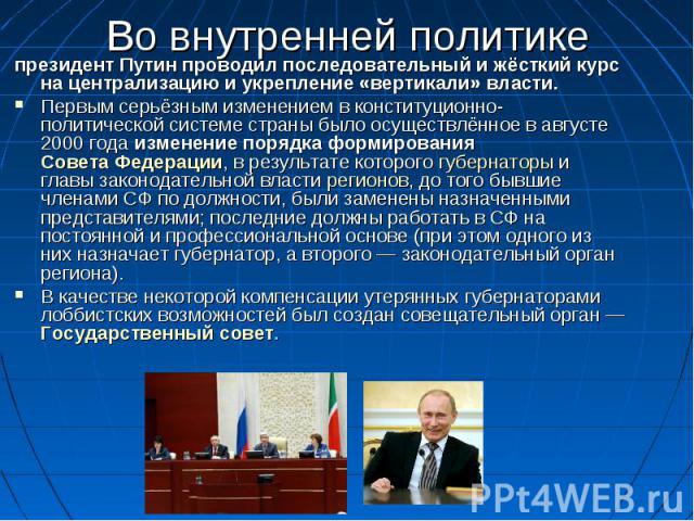 Во внутренней политике президент Путин проводил последовательный и жёсткий курс на централизацию и укрепление «вертикали» власти. Первым серьёзным изменением в конституционно-политической системе страны было осуществлённое в августе 2000 года измене…