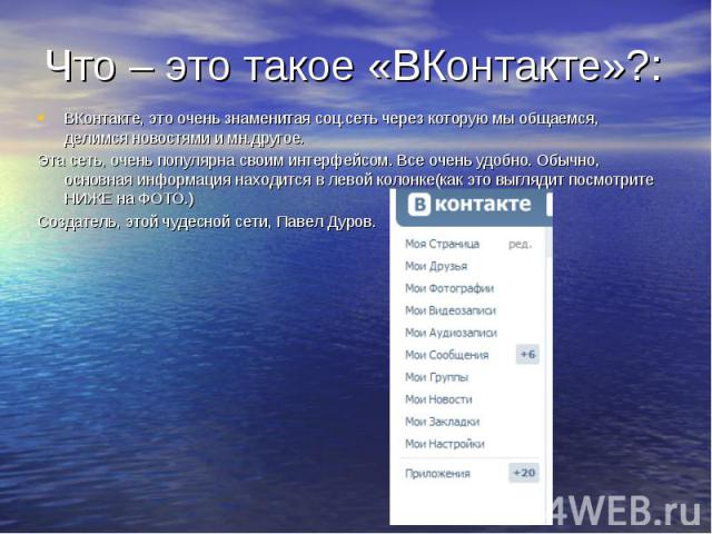 Что – это такое «ВКонтакте»?:ВКонтакте, это очень знаменитая соц.сеть через которую мы общаемся, делимся новостями и мн.другое. Эта сеть, очень популярна своим интерфейсом. Все очень удобно. Обычно, основная информация находится в левой колонке(как …