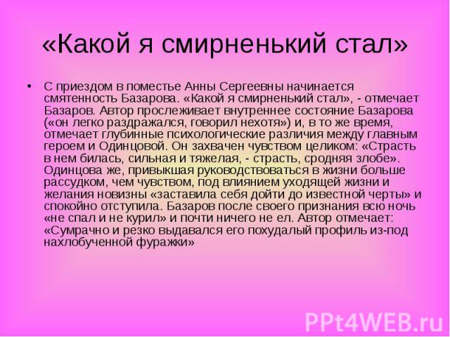 С приездом в поместье Анны Сергеевны начинается смятенность Базарова. «Какой я смирненький стал», - отмечает Базаров. Автор прослеживает внутреннее состояние Базарова («он легко раздражался, говорил нехотя») и, в то же время, отмечает глубинные псих…