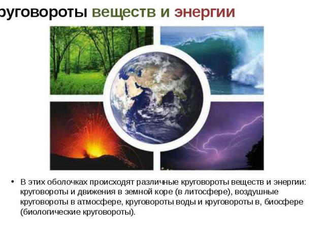 В этих оболочках происходят различные круговороты веществ и энергии: круговороты и движения в земной коре (в литосфере), воздушные круговороты в атмосфере, круговороты воды и круговороты в, биосфере (биологические круговороты).