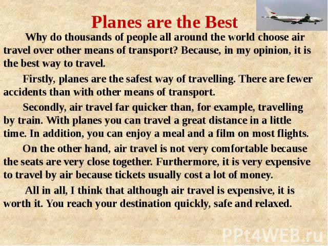 Planes are the Best Why do thousands of people all around the world choose air travel over other means of transport? Because, in my opinion, it is the best way to travel. Firstly, planes are the safest way of travelling. There are fewer accidents th…