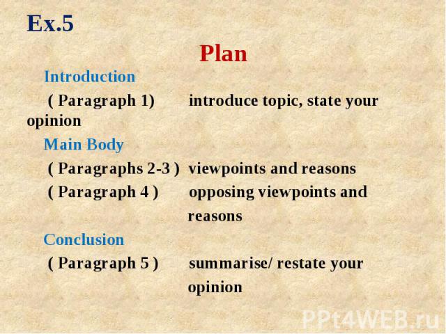 Ex.5 Plan Introduction ( Paragraph 1) introduce topic, state your opinion Main Body ( Paragraphs 2-3 ) viewpoints and reasons ( Paragraph 4 ) opposing viewpoints and reasons Conclusion ( Paragraph 5 ) summarise/ restate your opinion