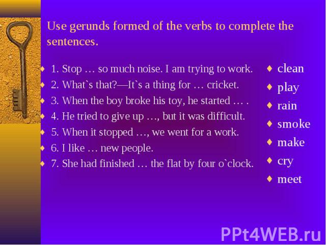 Use gerunds formed of the verbs to complete the sentences. 1. Stop … so much noise. I am trying to work. 2. What`s that?—It`s a thing for … cricket. 3. When the boy broke his toy, he started … . 4. He tried to give up …, but it was difficult. 5. Whe…