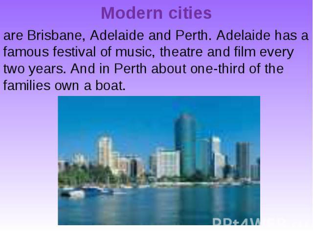 Modern cities are Brisbane, Adelaide and Perth. Adelaide has a famous festival of music, theatre and film every two years. And in Perth about one-third of the families own a boat.