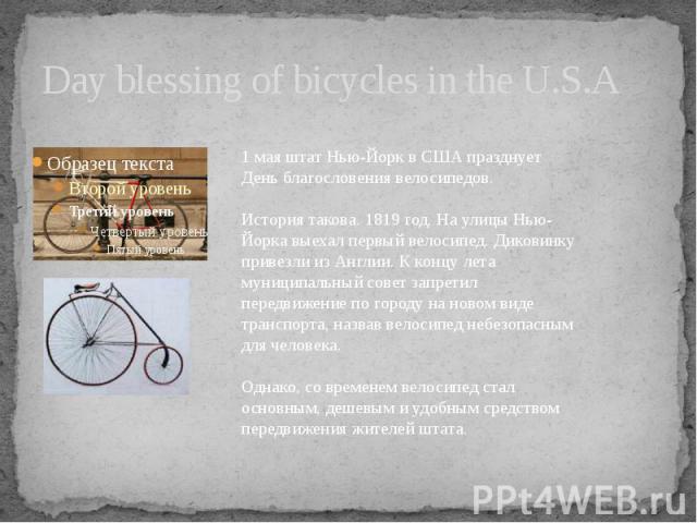 Day blessing of bicycles in the U.S.A 1 мая штат Нью-Йорк в США празднует День благословения велосипедов. История такова. 1819 год. На улицы Нью-Йорка выехал первый велосипед. Диковинку привезли из Англии. К концу лета муниципальный совет запретил п…