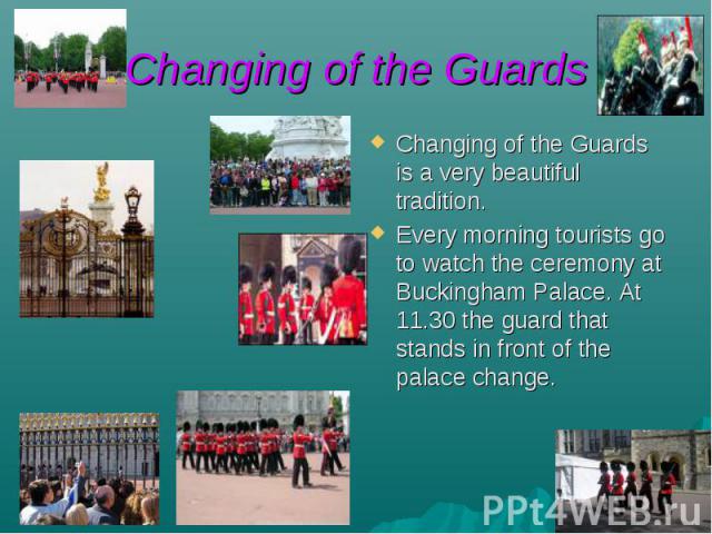 Changing of the Guards Changing of the Guards is a very beautiful tradition. Every morning tourists go to watch the ceremony at Buckingham Palace. At 11.30 the guard that stands in front of the palace change.