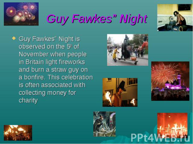 Guy Fawkes” Night Guy Fawkes” Night is observed on the 5th of November when people in Britain light fireworks and burn a straw guy on a bonfire. This celebration is often associated with collecting money for charity