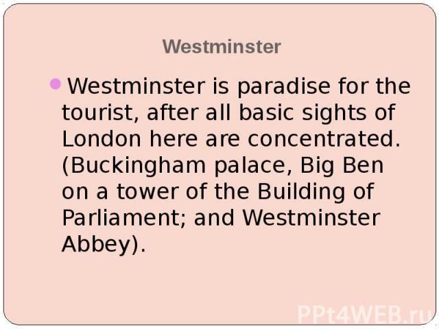 Westminster Westminster is paradise for the tourist, after all basic sights of London here are concentrated. (Buckingham palace, Big Ben on a tower of the Building of Parliament; and Westminster Abbey).