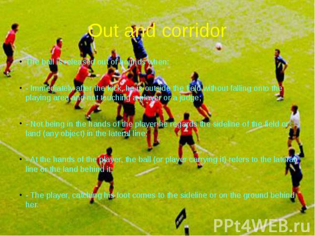 Out and corridor The ball is released out of bounds when: - Immediately after the kick, he is outside the field without falling onto the playing area and not touching a player or a judge; - Not being in the hands of the player he regards the sidelin…
