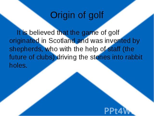 Origin of golf It is believed that the game of golf originated in Scotland and was invented by shepherds, who with the help of staff (the future of clubs) driving the stones into rabbit holes.