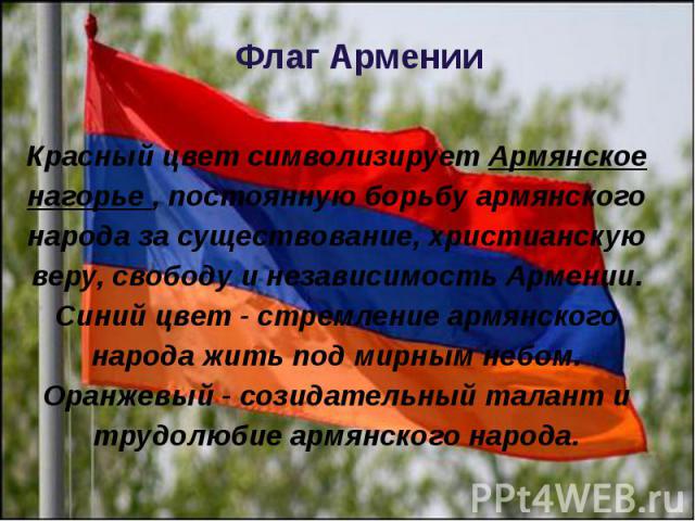 Флаг Армении Красный цвет символизирует Армянское нагорье , постоянную борьбу армянского народа за существование, христианскую веру, свободу и независимость Армении. Синий цвет - стремление армянского народа жить под мирным небом. Оранжевый - созида…