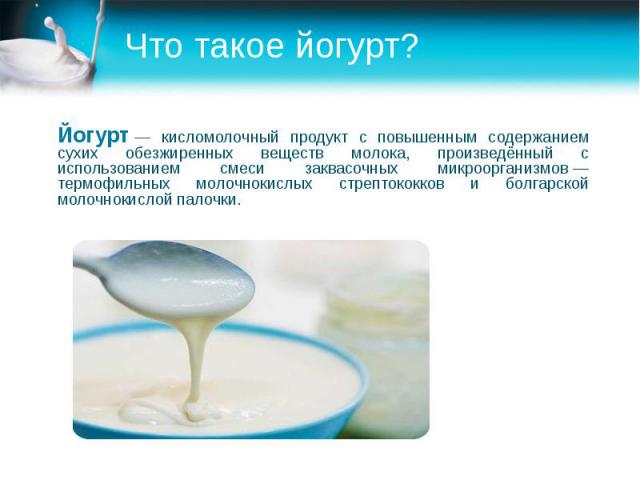 Что такое йогурт? Йогурт — кисломолочный продукт с повышенным содержанием сухих обезжиренных веществ молока, произведённый с использованием смеси заквасочных микроорганизмов — термофильных молочнокислых стрептококков и болгарской молочноки…
