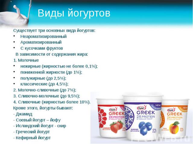 Виды йогуртов Существует три основных вида йогуртов: Неароматизированный Ароматизированный С кусочками фруктов В зависимости от содержания жира: 1. Молочные нежирные (жирностью не более 0,1%); пониженной жирности (до 1%); полужирные (до 2,5%); класс…